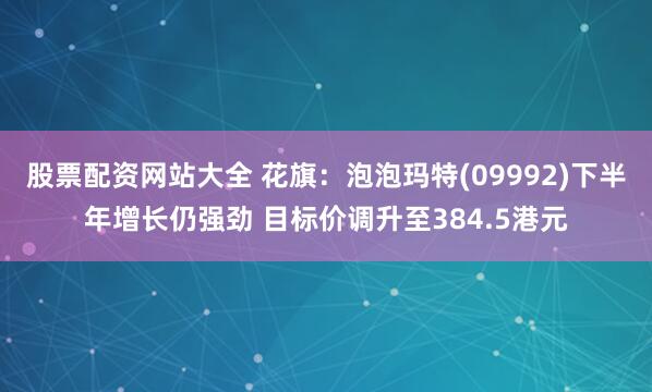 股票配资网站大全 花旗：泡泡玛特(09992)下半年增长仍强劲 目标价调升至384.5港元
