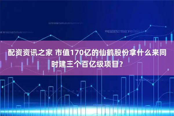 配资资讯之家 市值170亿的仙鹤股份拿什么来同时建三个百亿级项目？