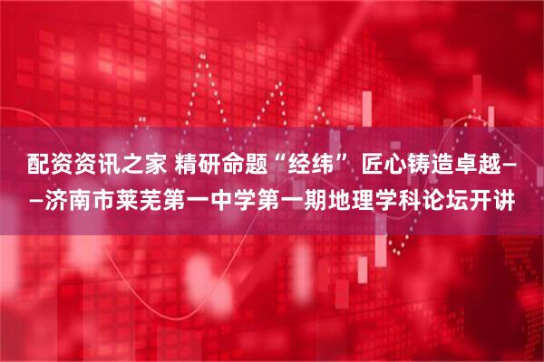配资资讯之家 精研命题“经纬” 匠心铸造卓越——济南市莱芜第一中学第一期地理学科论坛开讲