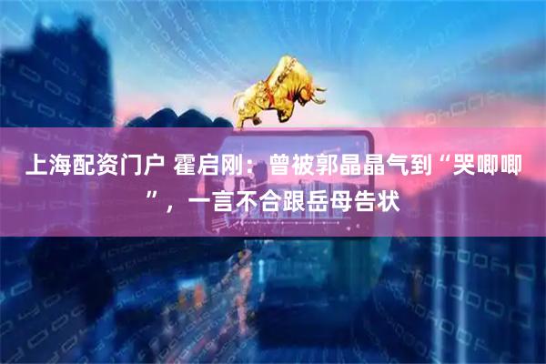 上海配资门户 霍启刚：曾被郭晶晶气到“哭唧唧”，一言不合跟岳母告状