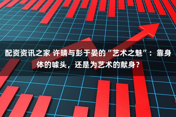 配资资讯之家 许晴与彭于晏的“艺术之魅”：靠身体的噱头，还是为艺术的献身？