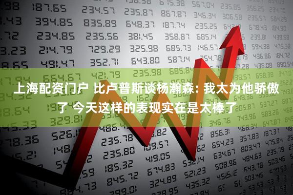 上海配资门户 比卢普斯谈杨瀚森: 我太为他骄傲了 今天这样的表现实在是太棒了